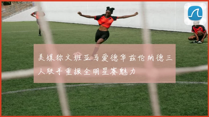 美媒称文班亚马爱德华兹伦纳德三人联手重振全明星赛魅力