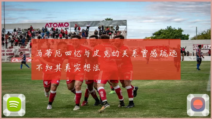 马蒂厄回忆与皮克的关系曾感疏远不知其真实想法