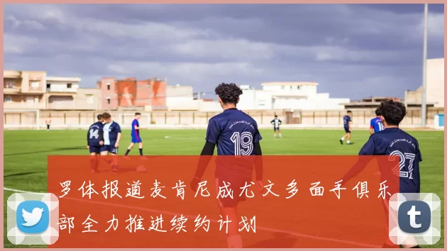 罗体报道麦肯尼成尤文多面手俱乐部全力推进续约计划