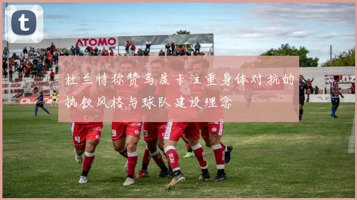 杜兰特称赞乌度卡注重身体对抗的执教风格与球队建设理念