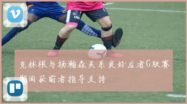 克林根与杨瀚森关系良好后者G联赛期间获前者指导支持