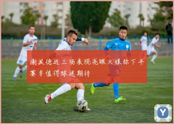谢泼德近三场表现亮眼火媒称下半赛季值得球迷期待