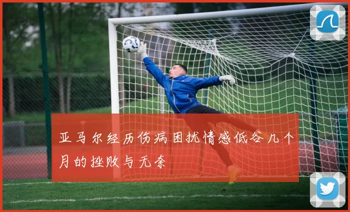 亚马尔经历伤病困扰情感低谷几个月的挫败与无奈