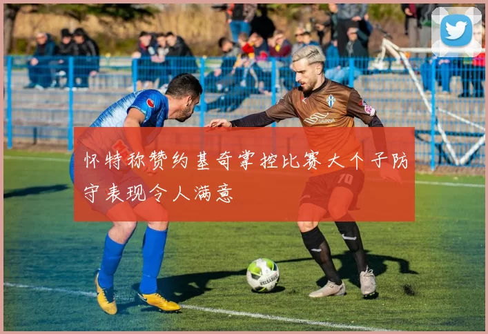 怀特称赞约基奇掌控比赛大个子防守表现令人满意