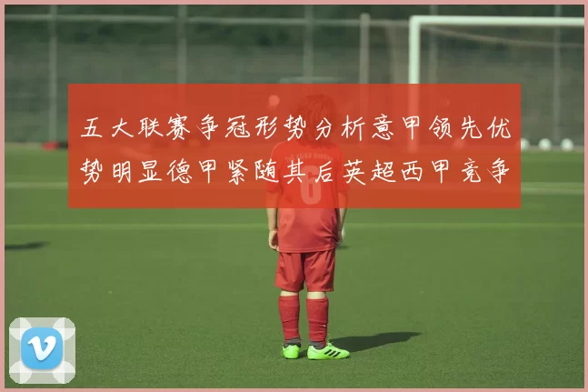 五大联赛争冠形势分析意甲领先优势明显德甲紧随其后英超西甲竞争激烈