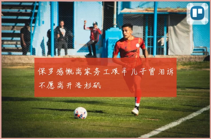 保罗感慨离家务工艰辛儿子曾泪诉不愿离开洛杉矶