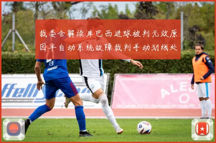 裁委会解读库巴西进球被判无效原因半自动系统故障裁判手动划线处理