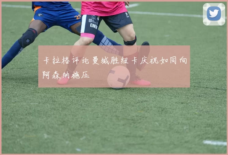 卡拉格评论曼城胜纽卡庆祝如同向阿森纳施压