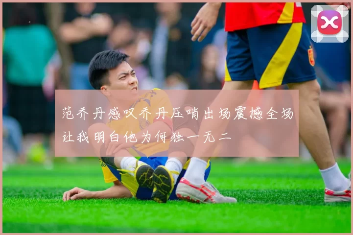 范乔丹感叹乔丹压哨出场震撼全场让我明白他为何独一无二