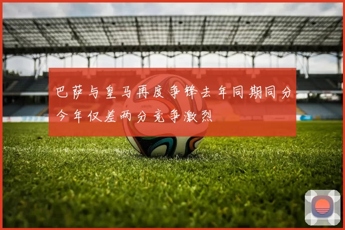 巴萨与皇马再度争锋去年同期同分今年仅差两分竞争激烈