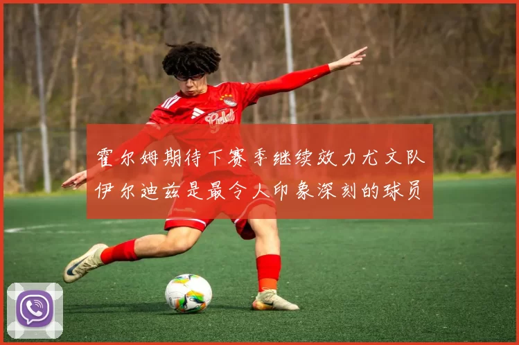 霍尔姆期待下赛季继续效力尤文队伊尔迪兹是最令人印象深刻的球员