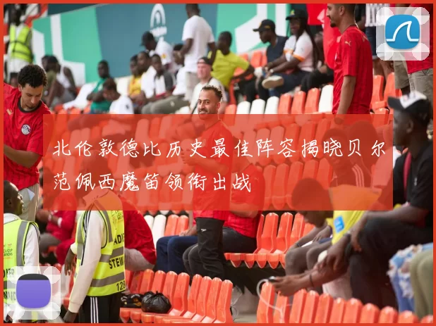 北伦敦德比历史最佳阵容揭晓贝尔范佩西魔笛领衔出战