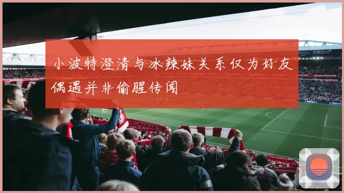 小波特澄清与冰辣妹关系仅为好友偶遇并非偷腥传闻