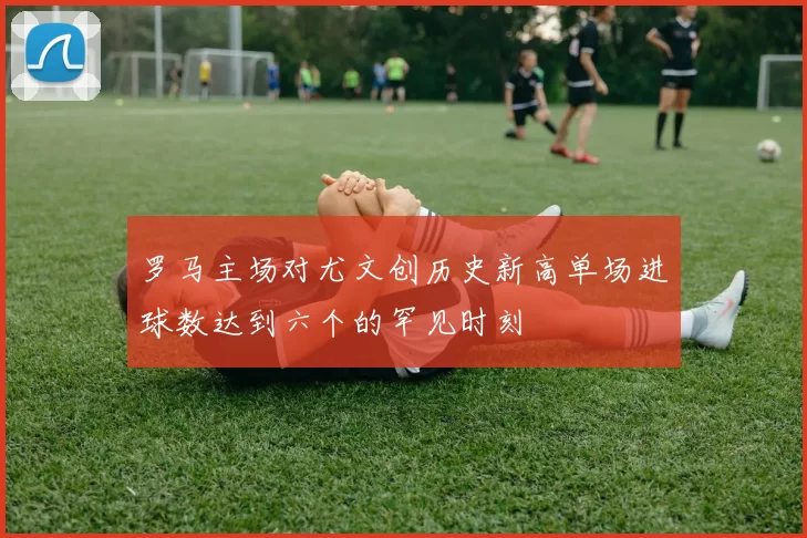 罗马主场对尤文创历史新高单场进球数达到六个的罕见时刻