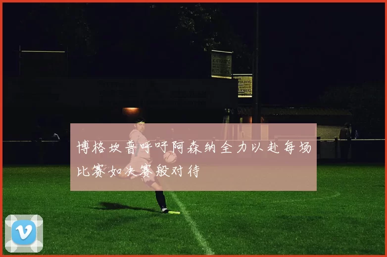 博格坎普呼吁阿森纳全力以赴每场比赛如决赛般对待