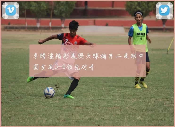 李晴潼精彩表现头球梅开二度助中国女足3-0领先对手