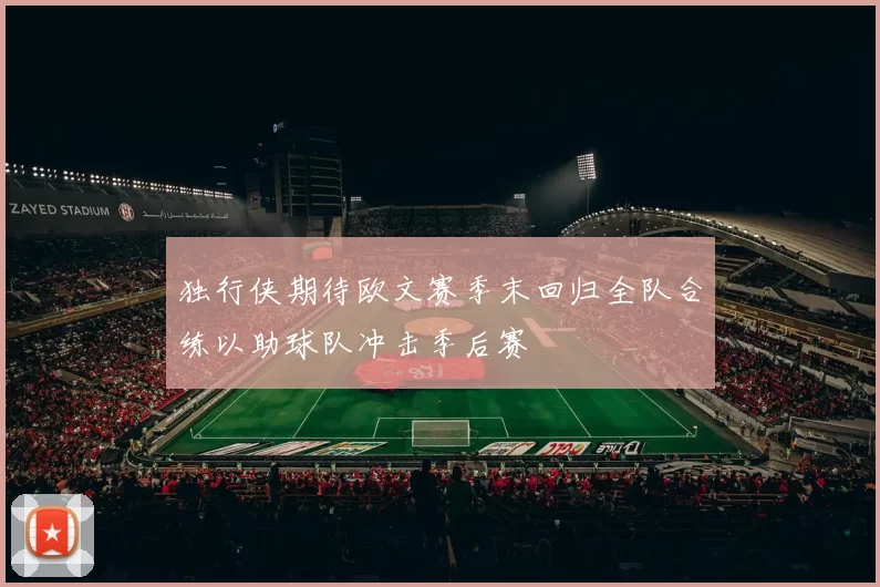 独行侠期待欧文赛季末回归全队合练以助球队冲击季后赛