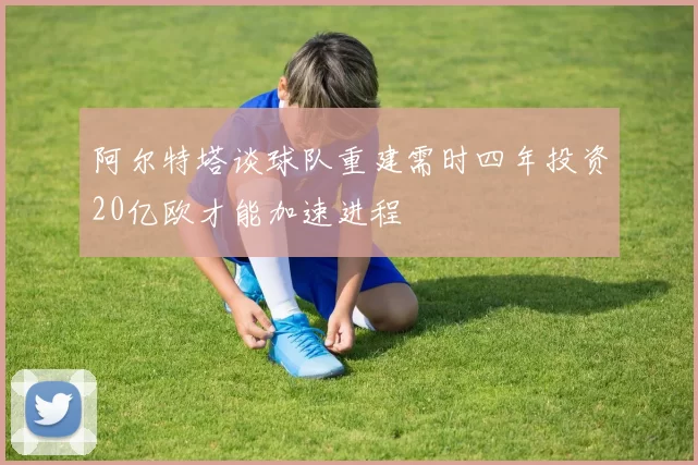 阿尔特塔谈球队重建需时四年投资20亿欧才能加速进程