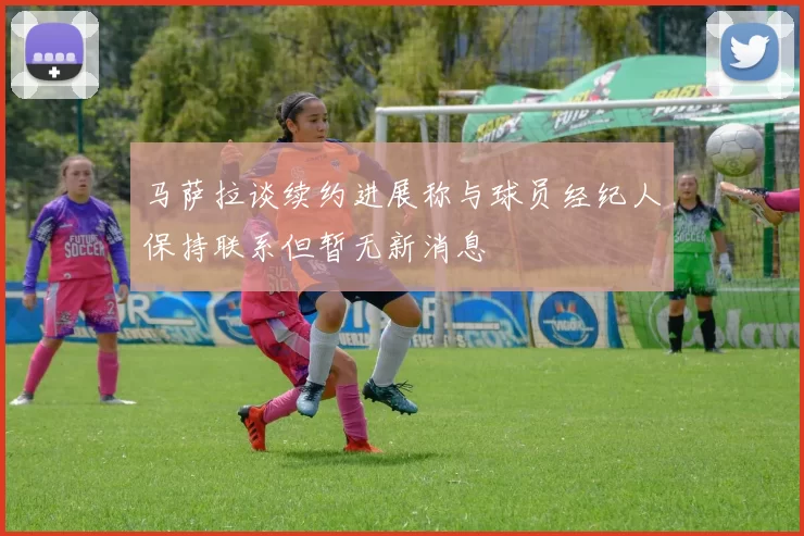 马萨拉谈续约进展称与球员经纪人保持联系但暂无新消息